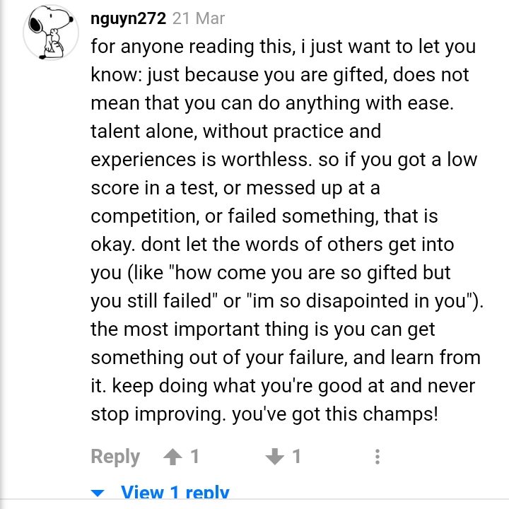 À celui qui lit ceci, je veux juste dire : ce n'est pas parce que tu es surdoué que tu peux tout faire sans problème. Le talent sans travail ou expérience ne vaut rien. Donc si tu as eu une mauvaise note, ou perdu une compétition, ou échoué à quoi que ce soit, ce n'est pas grave. Ne te laisse pas atteindre par ce que les autres disent (par exemple, "pourquoi es-tu si doué mais échoues-tu", ou "je suis si déçu"). Le plus important est de tirer quelque chose de l'échec, et d'apprendre de lui. Continue là où tu es bon, et n'arrête jamais de progresser, tu peux le faire !