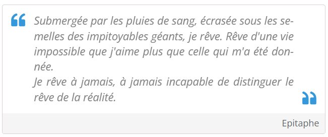 Submergée par les pluies de sang, écrasée sous les semelles des impitoyables géants, je rêve. Rêve d'une vie impossible que j'aime plus que celle qui m'a été donnée.
Je rêve à jamais, à jamais incapable de distinguer le rêve de la réalité.