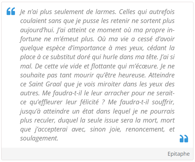 Je n’ai plus seulement de larmes. Celles qui autrefois coulaient sans que je pusse les retenir ne sortent plus aujourd’hui. J’ai atteint ce moment où ma propre infortune ne m’émeut plus. Où ma vie a cessé d’avoir quelque espèce d’importance à mes yeux, cédant la place à ce substitut doré qui hurle dans ma tête. J’ai si mal. De cette vie vide et flottante qui m’écœure. Je ne souhaite pas tant mourir qu’être heureuse. Atteindre ce Saint Graal que je vois miroiter dans les yeux des autres. Me faudra-t-il le leur arracher pour ne serait-ce qu’effleurer leur félicité ? Me faudra-t-il souffrir, jusqu’à atteindre un état dans lequel je ne pourrais plus reculer, duquel la seule issue sera la mort, mort que j’accepterai avec, sinon joie, renoncement, et soulagement.