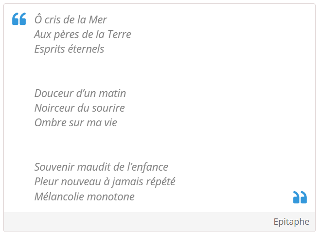 Ô cris de la Mer
Aux pères de la Terre
Esprits éternels


Douceur d’un matin
Noirceur du sourire
Ombre sur ma vie


Souvenir maudit de l’enfance
Pleur nouveau à jamais répété
Mélancolie monotone