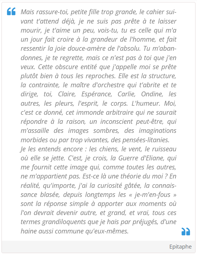 Mais rassure-toi, petite fille trop grande, le cahier suivant t'attend déjà, je ne suis pas prête à te laisser mourir, je t'aime un peu, vois-tu, tu es celle qui m'a un jour fait croire à la grandeur de l'homme, et fait ressentir la joie douce-amère de l'absolu. Tu m'abandonnes, je te regrette, mais ce n'est pas à toi que j'en veux. Cette obscure entité que j'appelle moi se prête plutôt bien à tous les reproches. Elle est la structure, la contrainte, le maître d'orchestre qui t'abrite et te dirige, toi, Claire, Espérance, Carlie, Ondine, les autres, les pleurs, l'esprit, le corps. L'humeur. Moi, c'est ce donné, cet immonde arbitraire qui ne saurait répondre à la raison, un inconscient peut-être, qui m'assaille des images sombres, des imaginations morbides ou par trop vivantes, des pensées-litanies.
Je les entends encore : les chiens, le vent, le ruisseau où elle se jette. C'est, je crois, la Guerre d'Eliane, qui me fournit cette image qui, comme toutes les autres, ne m'appartient pas. Est-ce là une théorie du moi ? En réalité, qu'importe, j'ai la curiosité gâtée, la connaissance blasée, depuis longtemps les « je-m'en-fous » sont la réponse simple à apporter aux moments où l'on devrait devenir autre, et grand, et vrai, tous ces termes grandiloquents que je hais par préjugés, d'une haine aussi commune qu'eux-mêmes.